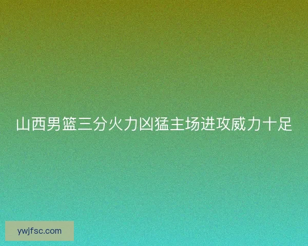 山西男篮三分火力凶猛主场进攻威力十足 山西男篮三分火力凶猛主场进攻威力十足