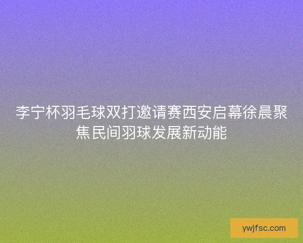 李宁杯羽毛球双打邀请赛西安启幕徐晨聚焦民间羽球发展新动能 李宁杯羽毛球双打邀请赛西安启幕徐晨聚焦民间羽球发展新动能