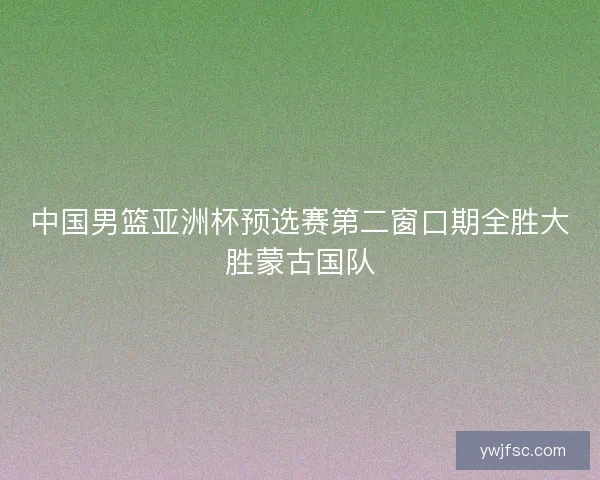 中国男篮亚洲杯预选赛第二窗口期全胜大胜蒙古国队 中国男篮亚洲杯预选赛第二窗口期全胜大胜蒙古国队