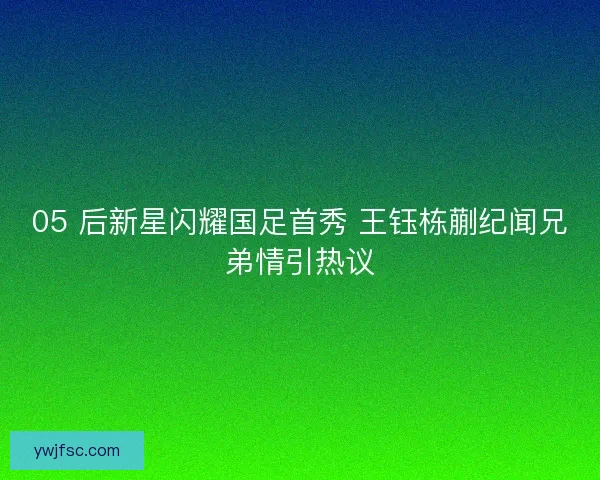 05 后新星闪耀国足首秀 王钰栋蒯纪闻兄弟情引热议