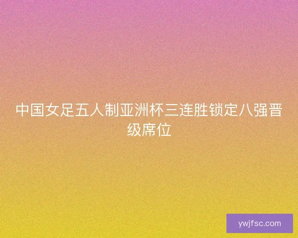 中国女足五人制亚洲杯三连胜锁定八强晋级席位