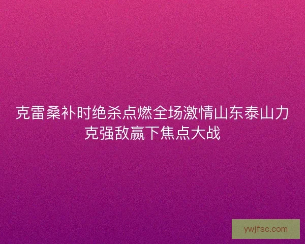 克雷桑补时绝杀点燃全场激情山东泰山力克强敌赢下焦点大战