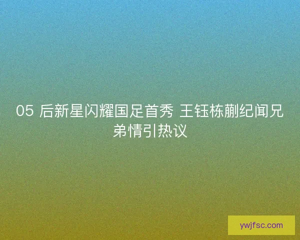 05 后新星闪耀国足首秀 王钰栋蒯纪闻兄弟情引热议