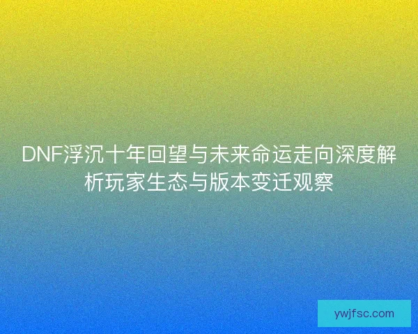 DNF浮沉十年回望与未来命运走向深度解析玩家生态与版本变迁观察