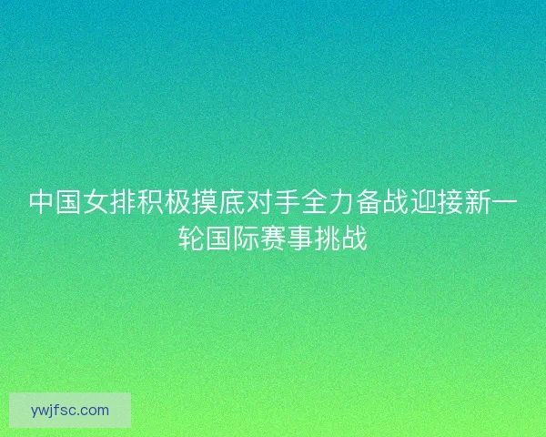 中国女排积极摸底对手全力备战迎接新一轮国际赛事挑战
