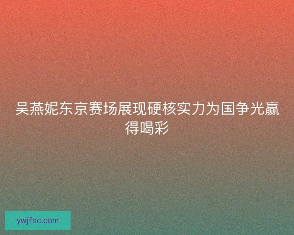 吴燕妮东京赛场展现硬核实力为国争光赢得喝彩