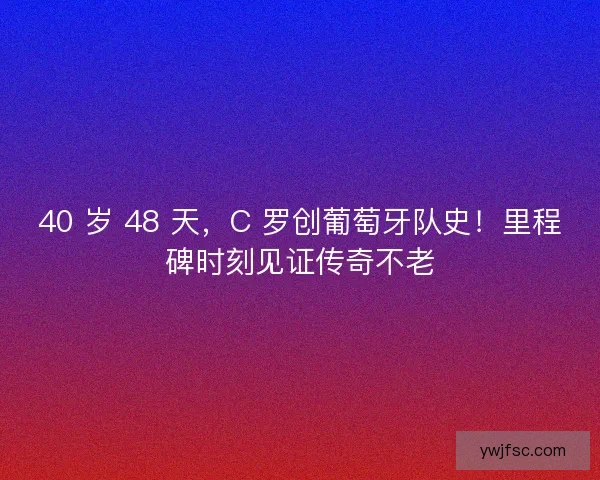 40 岁 48 天，C 罗创葡萄牙队史！里程碑时刻见证传奇不老