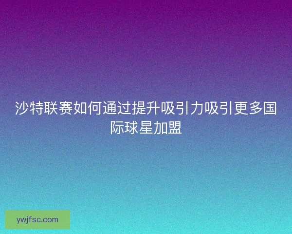 沙特联赛如何通过提升吸引力吸引更多国际球星加盟 沙特联赛如何通过提升吸引力吸引更多国际球星加盟