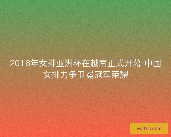 2016年女排亚洲杯在越南正式开幕 中国女排力争卫冕冠军荣耀 2016年女排亚洲杯在越南正式开幕 中国女排力争卫冕冠军荣耀