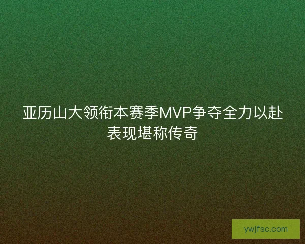 亚历山大领衔本赛季MVP争夺全力以赴表现堪称传奇 亚历山大领衔本赛季MVP争夺全力以赴表现堪称传奇